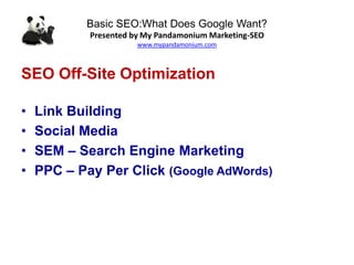Basic SEO:What Does Google Want?
Presented by My Pandamonium Marketing-SEO
www.mypandamonium.com
SEO Off-Site Optimization
• Link Building
• Social Media
• SEM – Search Engine Marketing
• PPC – Pay Per Click (Google AdWords)
 