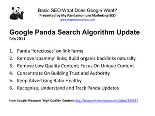 Basic SEO:What Does Google Want?
Presented by My Pandamonium Marketing-SEO
www.mypandamonium.com
Google Panda Search Algorithm Update
Feb 2011
1. Panda ‘forecloses’ on link farms
2. Remove ‘spammy’ links; Build organic backlinks naturally.
3. Remove Low Quality Content; Focus On Unique Content
4. Concentrate On Building Trust and Authority
5. Keep Advertising Ratio Healthy
6. Recognize, Understand and Track Panda Updates
How Google Measures 'High Quality' Content http://www.entrepreneur.com/video/223937
 