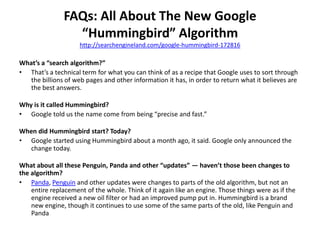FAQs: All About The New Google
“Hummingbird” Algorithm
http://searchengineland.com/google-hummingbird-172816
What’s a “search algorithm?”
• That’s a technical term for what you can think of as a recipe that Google uses to sort through
the billions of web pages and other information it has, in order to return what it believes are
the best answers.
Why is it called Hummingbird?
• Google told us the name come from being “precise and fast.”
When did Hummingbird start? Today?
• Google started using Hummingbird about a month ago, it said. Google only announced the
change today.
What about all these Penguin, Panda and other “updates” — haven’t those been changes to
the algorithm?
• Panda, Penguin and other updates were changes to parts of the old algorithm, but not an
entire replacement of the whole. Think of it again like an engine. Those things were as if the
engine received a new oil filter or had an improved pump put in. Hummingbird is a brand
new engine, though it continues to use some of the same parts of the old, like Penguin and
Panda
 