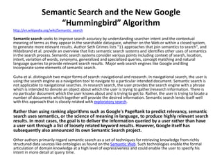 Semantic Search and the New Google
“Hummingbird” Algorithm
http://en.wikipedia.org/wiki/Semantic_search
Semantic search seeks to improve search accuracy by understanding searcher intent and the contextual
meaning of terms as they appear in the searchable dataspace, whether on the Web or within a closed system,
to generate more relevant results. Author Seth Grimes lists "11 approaches that join semantics to search", and
Hildebrand et al. provide an overview that lists semantic search systems and identifies other uses of semantics
in the search process.Semantic search systems consider various points including context of search, location,
intent, variation of words, synonyms, generalized and specialized queries, concept matching and natural
language queries to provide relevant search results. Major web search engines like Google and Bing
incorporate some elements of semantic search.
Guha et al. distinguish two major forms of search: navigational and research. In navigational search, the user is
using the search engine as a navigation tool to navigate to a particular intended document. Semantic search is
not applicable to navigational searches. In research search, the user provides the search engine with a phrase
which is intended to denote an object about which the user is trying to gather/research information. There is
no particular document which the user knows about and is trying to get to. Rather, the user is trying to locate a
number of documents which together will provide the desired information. Semantic search lends itself well
with this approach that is closely related with exploratory search.
Rather than using ranking algorithms such as Google's PageRank to predict relevancy, semantic
search uses semantics, or the science of meaning in language, to produce highly relevant search
results. In most cases, the goal is to deliver the information queried by a user rather than have
a user sort through a list of loosely related keyword results. However, Google itself has
subsequently also announced its own Semantic Search project.
Other authors primarily regard semantic search as a set of techniques for retrieving knowledge from richly
structured data sources like ontologies as found on the Semantic Web. Such technologies enable the formal
articulation of domain knowledge at a high level of expressiveness and could enable the user to specify his
intent in more detail at query time.
 
