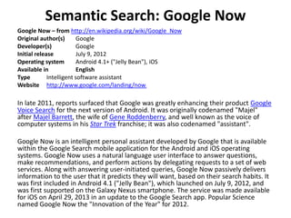 Semantic Search: Google Now
Google Now – from http://en.wikipedia.org/wiki/Google_Now
Original author(s) Google
Developer(s) Google
Initial release July 9, 2012
Operating system Android 4.1+ ("Jelly Bean"), iOS
Available in English
Type Intelligent software assistant
Website http://www.google.com/landing/now/
In late 2011, reports surfaced that Google was greatly enhancing their product Google
Voice Search for the next version of Android. It was originally codenamed "Majel"
after Majel Barrett, the wife of Gene Roddenberry, and well known as the voice of
computer systems in his Star Trek franchise; it was also codenamed "assistant".
Google Now is an intelligent personal assistant developed by Google that is available
within the Google Search mobile application for the Android and iOS operating
systems. Google Now uses a natural language user interface to answer questions,
make recommendations, and perform actions by delegating requests to a set of web
services. Along with answering user-initiated queries, Google Now passively delivers
information to the user that it predicts they will want, based on their search habits. It
was first included in Android 4.1 ("Jelly Bean"), which launched on July 9, 2012, and
was first supported on the Galaxy Nexus smartphone. The service was made available
for iOS on April 29, 2013 in an update to the Google Search app. Popular Science
named Google Now the "Innovation of the Year" for 2012.
 