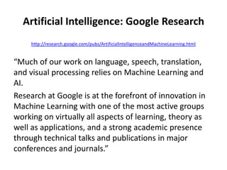 Artificial Intelligence: Google Research
http://research.google.com/pubs/ArtificialIntelligenceandMachineLearning.html
“Much of our work on language, speech, translation,
and visual processing relies on Machine Learning and
AI.
Research at Google is at the forefront of innovation in
Machine Learning with one of the most active groups
working on virtually all aspects of learning, theory as
well as applications, and a strong academic presence
through technical talks and publications in major
conferences and journals.”
 