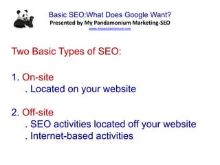 Basic SEO:What Does Google Want?
Presented by My Pandamonium Marketing-SEO
www.mypandamonium.com
Two Basic Types of SEO:
1. On-site
. Located on your website
2. Off-site
. SEO activities located off your website
. Internet-based activities
 