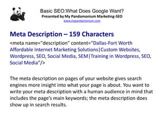 Basic SEO:What Does Google Want?
Presented by My Pandamonium Marketing-SEO
www.mypandamonium.com
Meta Description – 159 Characters
<meta name="description" content="Dallas-Fort Worth
Affordable Internet Marketing Solutions|Custom Websites,
Wordpress, SEO, Social Media, SEM|Training in Wordpress, SEO,
Social Media"/>
The meta description on pages of your website gives search
engines more insight into what your page is about. You want to
write your meta description with a human audience in mind that
includes the page’s main keywords; the meta description does
show up in search results.
 