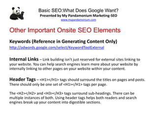 Basic SEO:What Does Google Want?
Presented by My Pandamonium Marketing-SEO
www.mypandamonium.com
Other Important Onsite SEO Elements
Keywords (Reference in Generating Content Only)
http://adwords.google.com/select/KeywordToolExternal
Internal Links – Link building isn’t just reserved for external sites linking to
your website. You can help search engines learn more about your website by
internally linking to other pages on your website within your content.
Header Tags – <H1></H1> tags should surround the titles on pages and posts.
There should only be one set of <H1></H1> tags per page.
The <H2></H2> and <H3></H3> tags surround sub-headings. There can be
multiple instances of both. Using header tags helps both readers and search
engines break up your content into digestible sections.
 