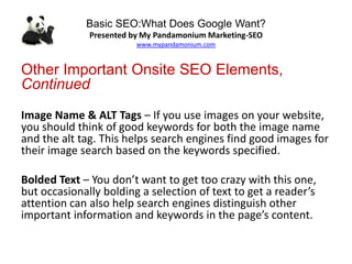 Basic SEO:What Does Google Want?
Presented by My Pandamonium Marketing-SEO
www.mypandamonium.com
Other Important Onsite SEO Elements,
Continued
Image Name & ALT Tags – If you use images on your website,
you should think of good keywords for both the image name
and the alt tag. This helps search engines find good images for
their image search based on the keywords specified.
Bolded Text – You don’t want to get too crazy with this one,
but occasionally bolding a selection of text to get a reader’s
attention can also help search engines distinguish other
important information and keywords in the page’s content.
 