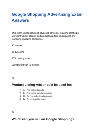 Google Shopping Advertising Exam
Answers
This exam covers basic and advanced concepts, including creating a
Merchant Center account and product data feed and creating and
managing Shopping campaigns.
90 minutes
63 questions
80% passing score
Validity period of 12 months
1)
Product Listing Ads should be used for:
1. A) Promoting brands
2. B) Promoting products online
3. C) Driving calls to a business
4. D) Promoting Services
2)
Which can you sell on Google Shopping?
 