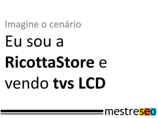 Imagine o cenário
Eu sou a
RicottaStore e
vendo tvs LCD
 