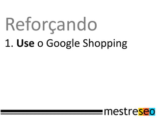 Reforçando
1. Use o Google Shopping
 
