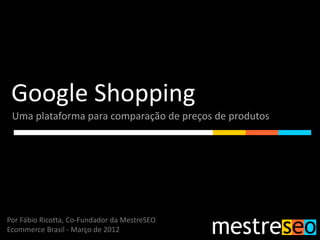 Google Shopping
 Uma plataforma para comparação de preços de produtos




Por Fábio Ricotta, Co-Fundador da MestreSEO
Ecommerce Brasil - Março de 2012
 