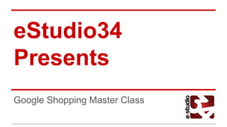 eStudio34
Presents
Google Shopping Master Class
 