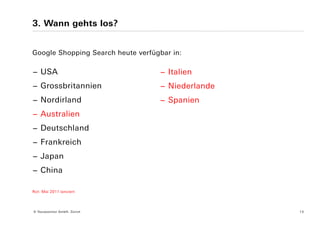 3. Wann gehts los?


Google Shopping Search heute verfügbar in:

− USA                              − Italien
− Grossbritannien                  − Niederlande
− Nordirland                       − Spanien
− Australien
− Deutschland
− Frankreich
− Japan
− China

Rot: Mai 2011 lanciert




© Yourposition GmbH, Zürich                        13
 