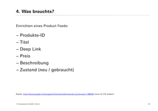 4. Was brauchts?


Einrichten eines Product Feeds:

− Produkte-ID
− Titel
− Deep Link
− Preis
− Beschreibung
− Zustand (neu / gebraucht)




Quelle: http://www.google.com/support/merchants/bin/answer.py?answer=188494; kann für CH ändern!




© Yourposition GmbH, Zürich                                                                        16
 