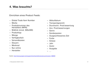 4. Was brauchts?


Einrichten eines Product Feeds:

− Global Trade Item Number                                   −   Ablaufdatum
− Marke                                                      −   Transportgewicht
− Produktnummer des                                          −   Durchschn. Prod.bewertung
  Herstellers (MPN)                                          −   Anz. Prod.bewertungen
− Bildlink (mind. 300x300)                                   −   Genre
− Produkttyp                                                 −   Sonderposten
− Menge                                                      −   Ausgeschlossenes Ziel
− Verfügbarkeit                                              −   Farbe
− Versandkosten                                              −   Grösse
− Steuern                                                    −   Jahr
− Merkmal                                                    −   Autor
− Nur online                                                 −   Ausgabe
− Hersteller                                                 −   …

Quelle: http://www.google.com/support/merchants/bin/answer.py?answer=188494




© Yourposition GmbH, Zürich                                                                  17
 