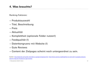 4. Was brauchts?


Ranking-Faktoren:

− Produktauswahl
− Titel, Beschreibung
− Preis
− Aktualität
− Komplettheit (optionale Felder nutzen!)
− Feedqualität (!)
− Datenkongruenz mit Website (!)
− Gute Reviews
− Content der Zielpages scheint noch untergeordnet zu sein.

Quellen: http://adwords.safi-gmbh.ch/artikel-zu-google-shopping.html, http://www.seomoz.org/blog/how-to-rank-well-in-google-products-
search-a-big-list-of-places-to-get-reviews

© Yourposition GmbH, Zürich                                                                                                             21
 