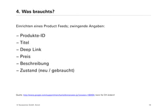 4. Was brauchts?


Einrichten eines Product Feeds; zwingende Angaben:

− Produkte-ID
− Titel
− Deep Link
− Preis
− Beschreibung
− Zustand (neu / gebraucht)




Quelle: http://www.google.com/support/merchants/bin/answer.py?answer=188494; kann für CH ändern!




© Yourposition GmbH, Zürich                                                                        16
 