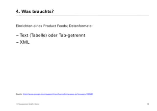 4. Was brauchts?


Einrichten eines Product Feeds; Datenformate:

− Text (Tabelle) oder Tab-getrennt
− XML




Quelle: http://www.google.com/support/merchants/bin/answer.py?answer=160567




© Yourposition GmbH, Zürich                                                   18
 
