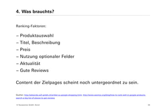 4. Was brauchts?


Ranking-Faktoren:

− Produktauswahl
− Titel, Beschreibung
− Preis
− Nutzung optionaler Felder
− Aktualität
− Gute Reviews

Content der Zielpages scheint noch untergeordnet zu sein.

Quellen: http://adwords.safi-gmbh.ch/artikel-zu-google-shopping.html, http://www.seomoz.org/blog/how-to-rank-well-in-google-products-
search-a-big-list-of-places-to-get-reviews


© Yourposition GmbH, Zürich                                                                                                             20
 