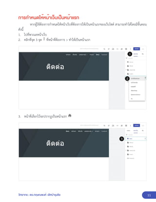 11
วิทยากร : ดร.กฤษณพงศ์ เลิศบำรุงชัย
การกำหนดให้หน้าเว็บเป็นหน้าแรก
หากผู้ใช้ต้องการกำหนดให้หน้าเว็บที่ต้องการให้เป็นหน้าแรกของเว็บไซต์ สามารถทำได้โดยมีขั้นตอน
ดังนี้
1. ไปที่พาเนลหน้าเว็บ
2. คลิกที่จุด 3 จุด ที่หน้าที่ต้องการ > ทำให้เป็นหน้าแรก
3. หน้าที่เลือกไว้จะปรากฏเป็นหน้าแรก
 