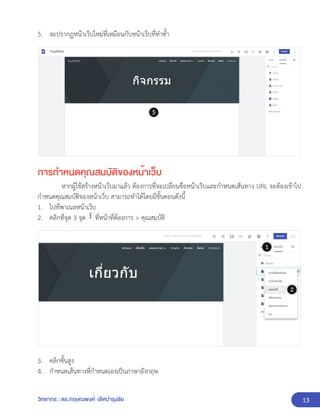 13
วิทยากร : ดร.กฤษณพงศ์ เลิศบำรุงชัย
5. จะปรากฏหน้าเว็บใหม่ที่เหมือนกับหน้าเว็บที่ทำซ้ำ
การกำหนดคุณสมบัติของหน้าเว็บ
หากผู้ใช้สร้างหน้าเว็บมาแล้ว ต้องการที่จะเปลี่ยนชื่อหน้าเว็บและกำหนดเส้นทาง URL จะต้องเข้าไป
กำหนดคุณสมบัติของหน้าเว็บ สามารถทำได้โดยมีขั้นตอนดังนี้
1. ไปที่พาเนลหน้าเว็บ
2. คลิกที่จุด 3 จุด ที่หน้าที่ต้องการ > คุณสมบัติ
3. คลิกขั้นสูง
4. กำหนดเส้นทางที่กำหนดเองเป็นภาษาอังกฤษ
 