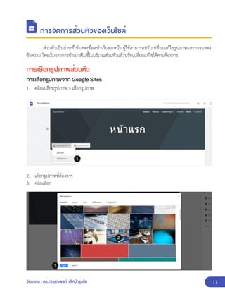 17
วิทยากร : ดร.กฤษณพงศ์ เลิศบำรุงชัย
การจัดการส่วนหัวของเว็บไซต์
ส่วนหัวเป็นส่วนที่ใช้แสดงชื่อหน้าเว็บทุกหน้า ผู้ใช้สามารถปรับเปลี่ยนแก้ไขรูปภาพและการแสดง
ข้อความ โดยเริ่มจากการนำเมาส์ไปชี้ในบริเวณส่วนหัวแล้วปรับเปลี่ยนแก้ไขได้ตามต้องการ
การเลือกรูปภาพส่วนหัว
การเลือกรูปภาพจาก Google Sites
1. คลิกเปลี่ยนรูปภาพ > เลือกรูปภาพ
2. เลือกรูปภาพที่ต้องการ
3. คลิกเลือก
 