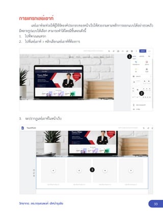 33
วิทยากร : ดร.กฤษณพงศ์ เลิศบำรุงชัย
การแทรกเลย์เอาท์
เลย์เอาท์จะช่วยให้ผู้ใช้จัดองค์ประกอบของหน้าเว็บให้สวยงามตามหลักการออกแบบได้อย่างรวดเร็ว
มีหลายรูปแบบให้เลือก สามารถทำได้โดยมีขั้นตอนดังนี้
1. ไปที่พาเนลแทรก
2. ไปที่เลย์เอาท์ > คลิกเลือกเลย์เอาท์ที่ต้องการ
3. จะปรากฏเลย์เอาท์ในหน้าเว็บ
 