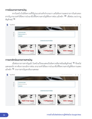 36 การสร้างเว็บไซต์คลังความรู้ดิจิทัลด้วย Google Sites
การซ่อนรายการสารบัญ
หากในหน้าเว็บมีข้อความที่ใช้รูปแบบส่วนหัวจำนวนมาก แต่ไม่ต้องการแสดงรายการในส่วนของ
สารบัญ สามารถทำได้โดยการนำเมาส์ไปชี้ข้อความสารบัญที่ต้องการซ่อน แล้วคลิก เพื่อซ่อน จะปรากฏ
สัญลักษณ์
การยกเลิกซ่อนรายการสารบัญ
เมื่อซ่อนรายการสารบัญแล้ว ในหน้าแก้ไขจะแสดงเป็นข้อความสีเทาพร้อมสัญลักษณ์ ซึ่งจะไม่
แสดงผลจริง หากต้องการยกเลิกการซ่อน สามารถทำได้โดยการนำเมาส์ไปชี้ข้อความสารบัญที่ต้องการแสดง
แล้วคลิก รายการสารบัญจะกลับมาแสดงผล
 