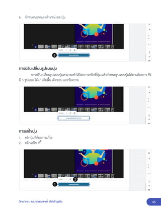 45
วิทยากร : ดร.กฤษณพงศ์ เลิศบำรุงชัย
6. กำหนดขนาดและตำแหน่งของปุ่ม
การปรับเปลี่ยนรูปแบบปุ่ม
การปรับเปลี่ยนรูปแบบปุ่มสามารถทำได้โดยการคลิกที่ปุ่ม แล้วกำหนดรูปแบบปุ่มได้ตามต้องการ ซึง่
มี 3 รูปแบบ ได้แก่ เติมพื้น เติมขอบ และข้อความ
การแก้ไขปุ่ม
1. คลิกปุ่มที่ต้องการแก้ไข
2. คลิกแก้ไข
 