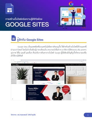 1
วิทยากร : ดร.กฤษณพงศ์ เลิศบำรุงชัย
รู้จักกับ Google Sites
Google Sites เป็นแอพพลิเคชั่นบนเทคโนโลยีคลาวด์ของกูเกิ้ล ใช้สำหรับสร้างเว็บไซต์ได้ง่ายและฟรี
ผ่านเบราว์เซอร์ โดยไม่จำเป็นต้องรู้ภาษาเขียนเว็บ สามารถนำสื่อต่างๆ มาจัดวางให้สวยงาม เช่น เอกสาร
รูปภาพ วิดีโอ แผนที่ และอื่นๆ ที่รองรับการค้นหาจากเว็บไซต์ Google ผู้ใช้เพียงมีบัญชีกูเกิ้ลก็สามารถลงชื่อ
เข้าใช้งานได้ทันที
 