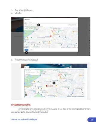 53
วิทยากร : ดร.กฤษณพงศ์ เลิศบำรุงชัย
3. ค้นหาตำแหน่งที่ต้องการ
4. คลิกเลือก
5. กำหนดขนาดและตำแหน่งแผนที่
การแทรกเอกสาร
ผู้ใช้จำเป็นต้องสร้างไฟล์เอกสารเก็บไว้ใน Google Drive ก่อน หากต้องการนำไฟล์เอกสารมา
แสดงผลในหน้าเว็บ สามารถทำได้โดยมีขั้นตอนดังนี้
 
