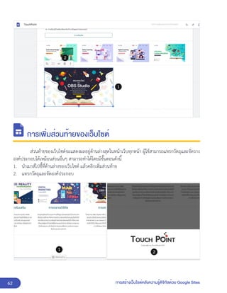 62 การสร้างเว็บไซต์คลังความรู้ดิจิทัลด้วย Google Sites
การเพิ่มส่วนท้ายของเว็บไซต์
ส่วนท้ายของเว็บไซต์จะแสดงผลอยู่ด้านล่างสุดในหน้าเว็บทุกหน้า ผู้ใช้สามารถแทรกวัตถุและจัดวาง
องค์ประกอบได้เหมือนส่วนอื่นๆ สามารถทำได้โดยมีขั้นตอนดังนี้
1. นำเมาส์ไปชี้ที่ด้านล่างของเว็บไซต์ แล้วคลิกเพิ่มส่วนท้าย
2. แทรกวัตถุและจัดองค์ประกอบ
 