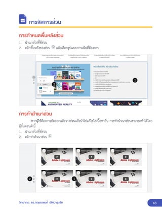 63
วิทยากร : ดร.กฤษณพงศ์ เลิศบำรุงชัย
การจัดการส่วน
การกำหนดพื้นหลังส่วน
1. นำเมาส์ไปชี้ที่ส่วน
2. คลิกพื้นหลังของส่วน แล้วเลือกรูปแบบการเน้นที่ต้องการ
การทำสำเนาส่วน
หากผู้ใช้ต้องการคัดลอกแล้ววางส่วนแล้วนำไปแก้ไขใส่เนื้อหาอื่น การทำนำเนาส่วนสามารถทำได้โดย
มีขั้นตอนดังนี้
1. นำเมาส์ไปชี้ที่ส่วน
2. คลิกทำสำเนาส่วน
 