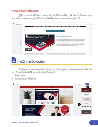 65
วิทยากร : ดร.กฤษณพงศ์ เลิศบำรุงชัย
การลบส่วนที่ไม่ต้องการ
ผู้ใช้สามารถลบส่วนที่ไม่ต้องการออกจากหน้าเว็บได้ เนื้อหาที่จัดวางไว้ในส่วนนั้นทั้งหมดจะถูกลบ
ออกไปด้วย การลบส่วนสามารถทำได้โดยนำเมาส์ไปชี้ที่ส่วนที่ต้องการลบ แล้วคลิกลบส่วน
การจัดการธีมของเว็บ
ธีมเป็นรูปแบบการแสดงผลของเว็บไซต์ ผู้ใช้สามารถกำหนดรูปแบบการแสดงผลของเว็บไซต์จากธีม
และปรับแต่งสีสันเพิ่มเติมได้ สามารถทำได้โดยมีขั้นตอนดังนี้
1. ไปที่พาเนลธีม
2. คลิกเลือกธีมและสีที่ต้องการ
 
