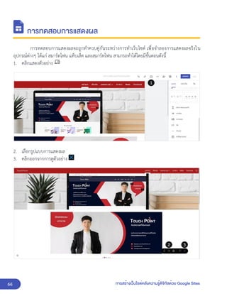 66 การสร้างเว็บไซต์คลังความรู้ดิจิทัลด้วย Google Sites
การทดสอบการแสดงผล
การทดสอบการแสดงผลจะถูกทำควบคู่กันระหว่างการทำเว็บไซต์ เพื่อจำลองการแสดงผลจริงใน
อุปกรณ์ต่างๆ ได้แก่ สมาร์ทโฟน แท็บเล็ต และสมาร์ทโฟน สามารถทำได้โดยมีขั้นตอนดังนี้
1. คลิกแสดงตัวอย่าง
2. เลือกรูปแบบการแสดงผล
3. คลิกออกจากการดูตัวอย่าง
 