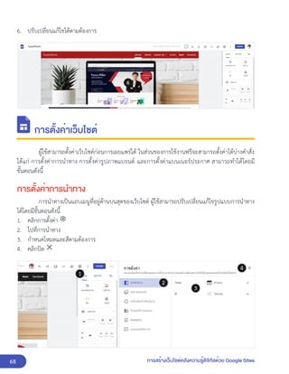 68 การสร้างเว็บไซต์คลังความรู้ดิจิทัลด้วย Google Sites
6. ปรับเปลี่ยนแก้ไขได้ตามต้องการ
การตั้งค่าเว็บไซต์
ผู้ใช้สามารถตั้งค่าเว็บไซต์ก่อนการเผยแพร่ได้ ในส่วนของการใช้งานฟรีจะสามารถตั้งค่าได้บ่างคำสั่ง
ได้แก่ การตั้งค่าการนำทาง การตั้งค่ารูปภาพแบรนด์ และการตั้งค่าแบนเนอร์ประกาศ สามารถทำได้โดยมี
ขั้นตอนดังนี้
การตั้งค่าการนำทาง
การนำทางเป็นแถบเมนูที่อยู่ด้านบนสุดของเว็บไซต์ ผู้ใช้สามารถปรับเปลี่ยนแก้ไขรูปแบบการนำทาง
ได้โดยมีขั้นตอนดังนี้
1. คลิกการตั้งค่า
2. ไปที่การนำทาง
3. กำหนดโหมดและสีตามต้องการ
4. คลิกปิด
 
