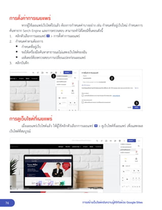 76 การสร้างเว็บไซต์คลังความรู้ดิจิทัลด้วย Google Sites
การตั้งค่าการเผยแพร่
หากผู้ใช้เผยแพร่เว็บไซต์ไปแล้ว ต้องการกำหนดค่าบางอย่าง เช่น กำหนดที่อยู่เว็บใหม่ กำหนดการ
ค้นหาจาก Serch Engine และการตรวจสอบ สามารถทำได้โดยมีขั้นตอนดังนี้
1. คลิกตัวเลือกการเผยแพร่ > การตั้งค่าการเผยแพร่
2. กำหนดค่าตามต้องการ
▪ กำหนดที่อยู่เว็บ
▪ ขอให้เครื่องมือค้นหาสาธารณะไม่แสดงเว็บไซต์ของฉัน
▪ เอดิเตอร์ต้องตรวจสอบการเปลี่ยนแปลงก่อนเผยแพร่
3. คลิกบันทึก
การดูเว็บไซต์ที่เผยแพร่
เมื่อเผยแพร่เว็บไซต์แล้ว ให้ผู้ใช้คลิกตัวเลือกการเผยแพร่ > ดูเว็บไซต์ที่เผยแพร่ เพื่อแสดงผล
เว็บไซต์ที่สมบูรณ์
 