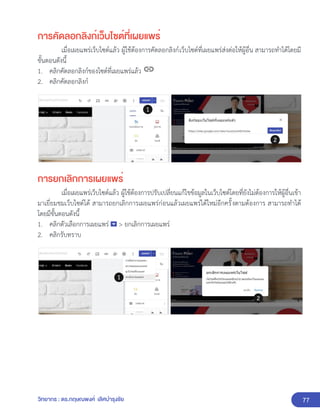 77
วิทยากร : ดร.กฤษณพงศ์ เลิศบำรุงชัย
การคัดลอกลิงก์เว็บไซต์ที่เผยแพร่
เมื่อเผยแพร่เว็บไซต์แล้ว ผู้ใช้ต้องการคัดลอกลิงก์เว็บไซต์ที่เผยแพร่ส่งต่อให้ผู้อื่น สามารถทำได้โดยมี
ขั้นตอนดังนี้
1. คลิกคัดลอกลิงก์ของไซต์ที่เผยแพร่แล้ว
2. คลิกคัดลอกลิงก์
การยกเลิกการเผยแพร่
เมื่อเผยแพร่เว็บไซต์แล้ว ผู้ใช้ต้องการปรับเปลี่ยนแก้ไขข้อมูลในเว็บไซต์โดยที่ยังไม่ต้องการให้ผู้อื่นเข้า
มาเยี่ยมชมเว็บไซต์ได้ สามารถยกเลิกการเผยแพร่ก่อนแล้วเผยแพร่ได้ใหม่อีกครั้งตามต้องการ สามารถทำได้
โดยมีขั้นตอนดังนี้
1. คลิกตัวเลือกการเผยแพร่ > ยกเลิกการเผยแพร่
2. คลิกรับทราบ
 