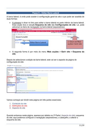 11/20
Passo 6 – Editar Barra Lateral
A barra lateral, é onde pode aceder à configuração geral do site e que pode ser acedida de
duas formas:
 A primeira é clicar no link para editar a barra lateral na parte inferior da barra lateral.
Essa acção leva à secção Esquema do site das Configurações do site. Lá, pode
adicionar os itens de navegação na barra lateral (separadores).
 A segunda forma é por meio do menu Mais acções -> Gerir site -> Esquema do
site.
Depois de seleccionar a edição da barra lateral, este vai ser o aspecto da página de
configuração do site:
Vamos começar por dividir esta página em três partes essenciais:
1. Conteúdo do site
2. Definições do site
3. Aspecto do site
Quando entramos nesta página, aparece por defeito na 3ª Parte ( Aspecto do site), esquema
do site; aqui podemos configurar a navegação (separadores), o cabeçalho, e alterar o
esquema do site.
Editar Barra Lateral 2. Clicar em Mais
acções> Gerir site
 