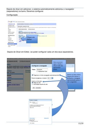 13/20
Depois de clicar em adicionar, o sistema automaticamente adicionou o navegador
(separadores) na barra. Devemos configurar.
Configuração
Depois de Clicar em Editar, vai poder configurar cada um dos seus separadores.
Clique em
Editar
Deve escrever
aqui o titulo e
clicar onde diz
apresentar
titulo.
Retire os dois vistos.
Depois de retirar o
primeiro, a imagem
apresentada passa a
ser a seguinte:
 