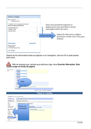 15/20
Depois de ter adicionadas todas as páginas a um navegador, clica em Ok e pode passar
para outro.
Não se esqueça que, sempre que adicionou algo, deve Guardar Alterações. Esta
opção surge no fundo da página.
Passo 9– Partilha
Eliminar uma Página
Estas setas permitem organizar as
páginas para cima, para baixo e incluir
uma página dentro de outra.
Depois de seleccionar a página,
pressionar o botão com a cruz, para
eliminar
Clique em “
A partilhar”
Aqui.
 