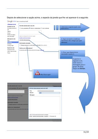 16/20
Depois de seleccionar a opção acima, o aspecto da janela que lhe vai aparecer é a seguinte:
1. Seleccione a segunda opção, como
colaboradores
2- Aqui vai inserir o endereço
electrónico dos colegas que quer
adicionar
3. Clicar aqui depois de ter
executado o passo 2.
Não Clicar aqui!
E aparece o
seguinte ecrã,
onde insere a
mensagem para o
grupo. No final,
clique em Enviar.
 