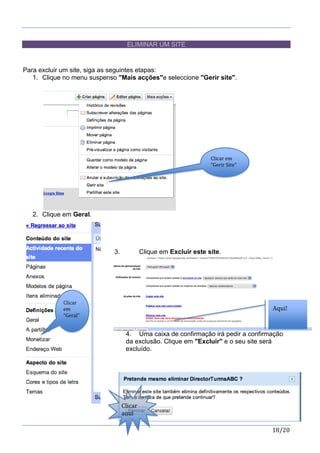 18/20
ELIMINAR UM SITE
Para excluir um site, siga as seguintes etapas:
1. Clique no menu suspenso "Mais acções"e seleccione "Gerir site".
2. Clique em Geral.
3. Clique em Excluir este site.
4. Uma caixa de confirmação irá pedir a confirmação
da exclusão. Clique em "Excluir" e o seu site será
excluído.
Clicar em
“Gerir Site”
Clicar
em
“Geral”
Aqui!
Clicar
aqui
 
