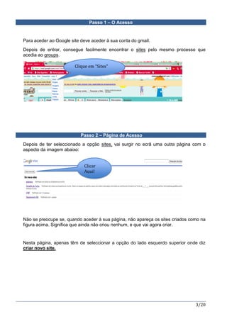 3/20
Passo 1 – O Acesso
Para aceder ao Google site deve aceder à sua conta do gmail.
Depois de entrar, consegue facilmente encontrar o sites pelo mesmo processo que
acedia ao groups.
Passo 2 – Página de Acesso
Depois de ter seleccionado a opção sites, vai surgir no ecrã uma outra página com o
aspecto da imagem abaixo:
Não se preocupe se, quando aceder à sua página, não apareça os sites criados como na
figura acima. Significa que ainda não criou nenhum, e que vai agora criar.
Nesta página, apenas têm de seleccionar a opção do lado esquerdo superior onde diz
criar novo site.
Clique em “Sites”
Clicar
Aqui!
 