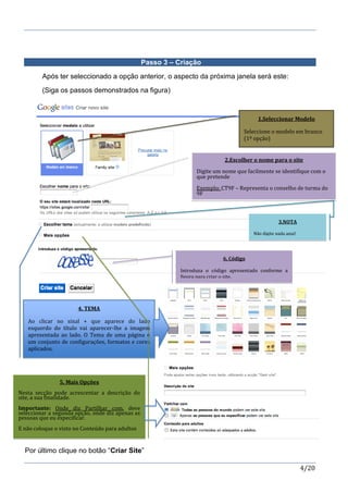 4/20
Passo 3 – Criação
Após ter seleccionado a opção anterior, o aspecto da próxima janela será este:
(Siga os passos demonstrados na figura)
Por último clique no botão “Criar Site”
1.Seleccionar Modelo
Seleccione o modelo em branco
(1º opção)
2.Escolher o nome para o site
Digite um nome que facilmente se identifique com o
que pretende
Exemplo: CT9F – Representa o conselho de turma do
9F
3.NOTA
Não digite nada aqui!
6. Código
Introduza o código apresentado conforme a
figura para criar o site.
4. TEMA
Ao clicar no sinal + que aparece do lado
esquerdo do título vai aparecer-lhe a imagem
apresentada ao lado. O Tema de uma página é
um conjunto de configurações, formatos e cores
aplicados.
5. Mais Opções
Nesta secção pode acrescentar a descrição do
site, a sua finalidade.
Importante: Onde diz Partilhar com, deve
seleccionar a segunda opção, onde diz apenas as
pessoas que eu especificar.
E não coloque o visto no Conteúdo para adultos
 