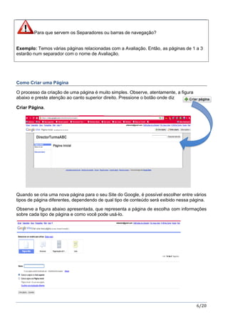 6/20
Para que servem os Separadores ou barras de navegação?
Exemplo: Temos várias páginas relacionadas com a Avaliação. Então, as páginas de 1 a 3
estarão num separador com o nome de Avaliação.
Como Criar uma Página
O processo da criação de uma página é muito simples. Observe, atentamente, a figura
abaixo e preste atenção ao canto superior direito. Pressione o botão onde diz
Criar Página.
Quando se cria uma nova página para o seu Site do Google, é possível escolher entre vários
tipos de página diferentes, dependendo de qual tipo de conteúdo será exibido nessa página.
Observe a figura abaixo apresentada, que representa a página de escolha com informações
sobre cada tipo de página e como você pode usá-lo.
 