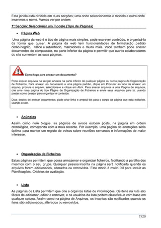 7/20
Esta janela está dividida em duas secções; uma onde seleccionamos o modelo e outra onde
inserimos o nome. Vamos ver por ordem:
1º Secção: Seleccionar um modelo (Tipo de Páginas)
 Página Web
Uma página da web é o tipo de página mais simples; pode escrever conteúdo, e organizá-la
da forma que quiser. A página da web tem funcionalidades de formatação padrão
como negrito, itálico e sublinhado, marcadores e muito mais. Você também pode anexar
documentos do computador, na parte inferior da página e permitir que outros colaboradores
do site comentem as suas páginas.
Como faço para anexar um documento?
Pode anexar arquivos na secção Anexos na parte inferior de qualquer página ou numa página de Organização
de Ficheiros. Para anexar um documento a uma página padrão, clique em Procurar ao lado de Anexar um
arquivo, procure o arquivo, seleccione-o e clique em Abrir. Para anexar arquivos a uma Página de arquivos,
crie uma nova página do tipo Página de Organização de Ficheiros e envie seus arquivos para lá, usando
pastas como desejar para organizar o conteúdo.
Dica: depois de anexar documentos, pode criar links e arrastá-los para o corpo da página que está editando,
usando o rato.
 Anúncios
Assim como num blogue, as páginas de avisos exibem posts, na página em ordem
cronológica, começando com a mais recente. Por exemplo, uma página de anotações seria
óptima para manter um registo de avisos sobre reuniões semanais e informações de maior
interesse.
 Organização de Ficheiros
Estas páginas permitem que possa armazenar e organizar ficheiros, facilitando a partilha dos
mesmos com o seu grupo. Qualquer pessoa inscrita na página será notificada quando os
arquivos forem adicionados, alterados ou removidos. Este modo é muito útil para incluir as
Planificações, Critérios de avaliação.
 Lista
As páginas de Lista permitem que crie e organize listas de informações. Os itens na lista são
fáceis de adicionar, editar e remover, e os usuários da lista podem classificá-la com base em
qualquer coluna. Assim como na página de Arquivos, os inscritos são notificados quando os
itens são adicionados, alterados ou removidos.
 