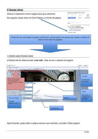 8/20
2º Secção: Nome
Atribua o respectivo nome à página que quer adicionar.
De seguida, basta clicar em Criar Página, no fundo da página.
1.CRIAR UMA PÁGINA WEB
a) Depois de ter seleccionado “criar site”, este vai ser o aspecto da página:
Após Guardar, pode editar a página sempre que entender, no botão “Editar página”
Depois de ter executado os passos anteriores, vamos passar aos passos de criação e edição de
cada um dos tipos de páginas.
Barra de formatação
(cores, tipo de letra,
tamanho, tabelas, imagens,
videos)
Guardar
No final das
alterações
Título
Que pode ser
configurado e
alteradoCorpo da Página
(tabelas,
imagens, texto…)
Anexos
Comentários
 
