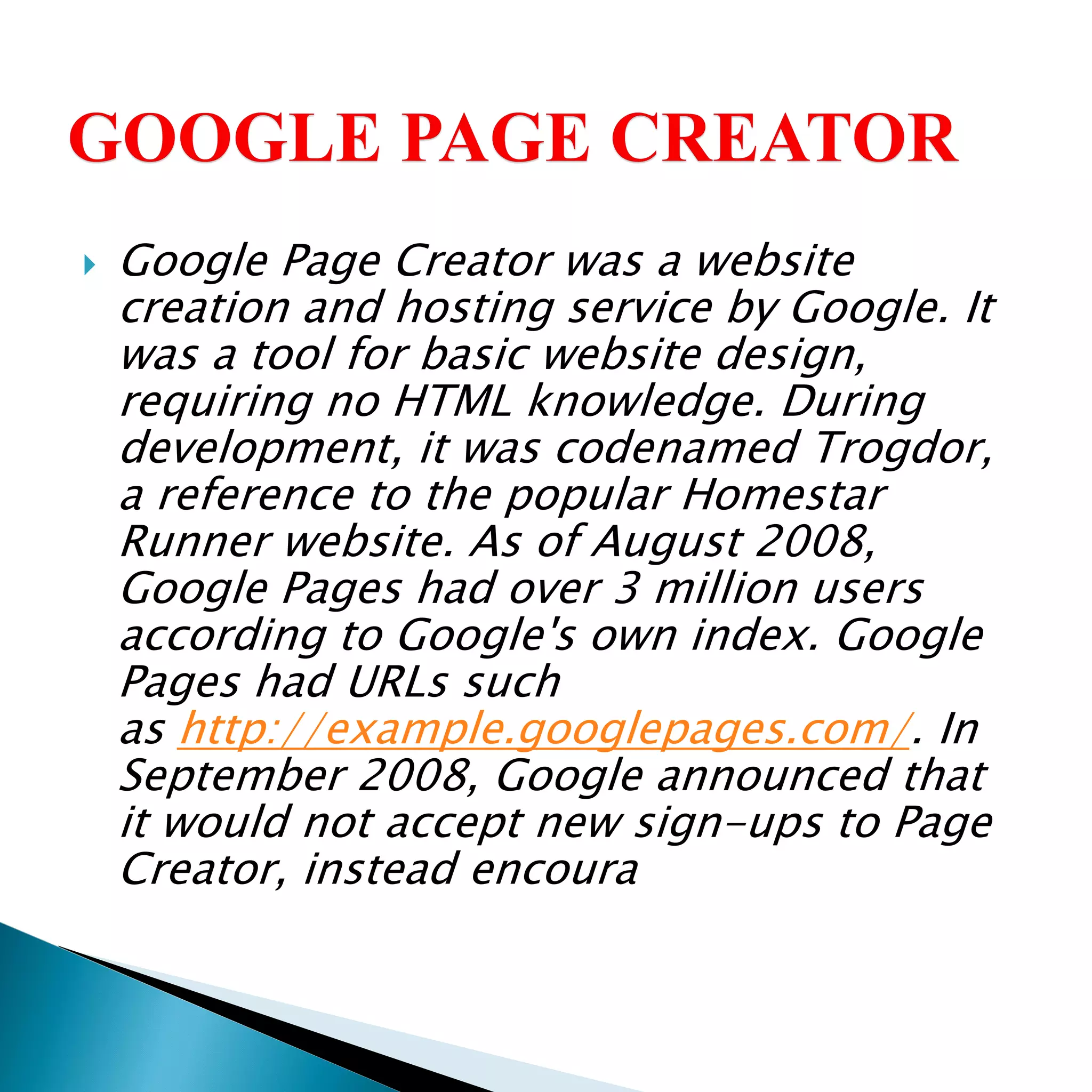  Google Page Creator was a website
creation and hosting service by Google. It
was a tool for basic website design,
requiring no HTML knowledge. During
development, it was codenamed Trogdor,
a reference to the popular Homestar
Runner website. As of August 2008,
Google Pages had over 3 million users
according to Google's own index. Google
Pages had URLs such
as http://example.googlepages.com/. In
September 2008, Google announced that
it would not accept new sign-ups to Page
Creator, instead encoura
 