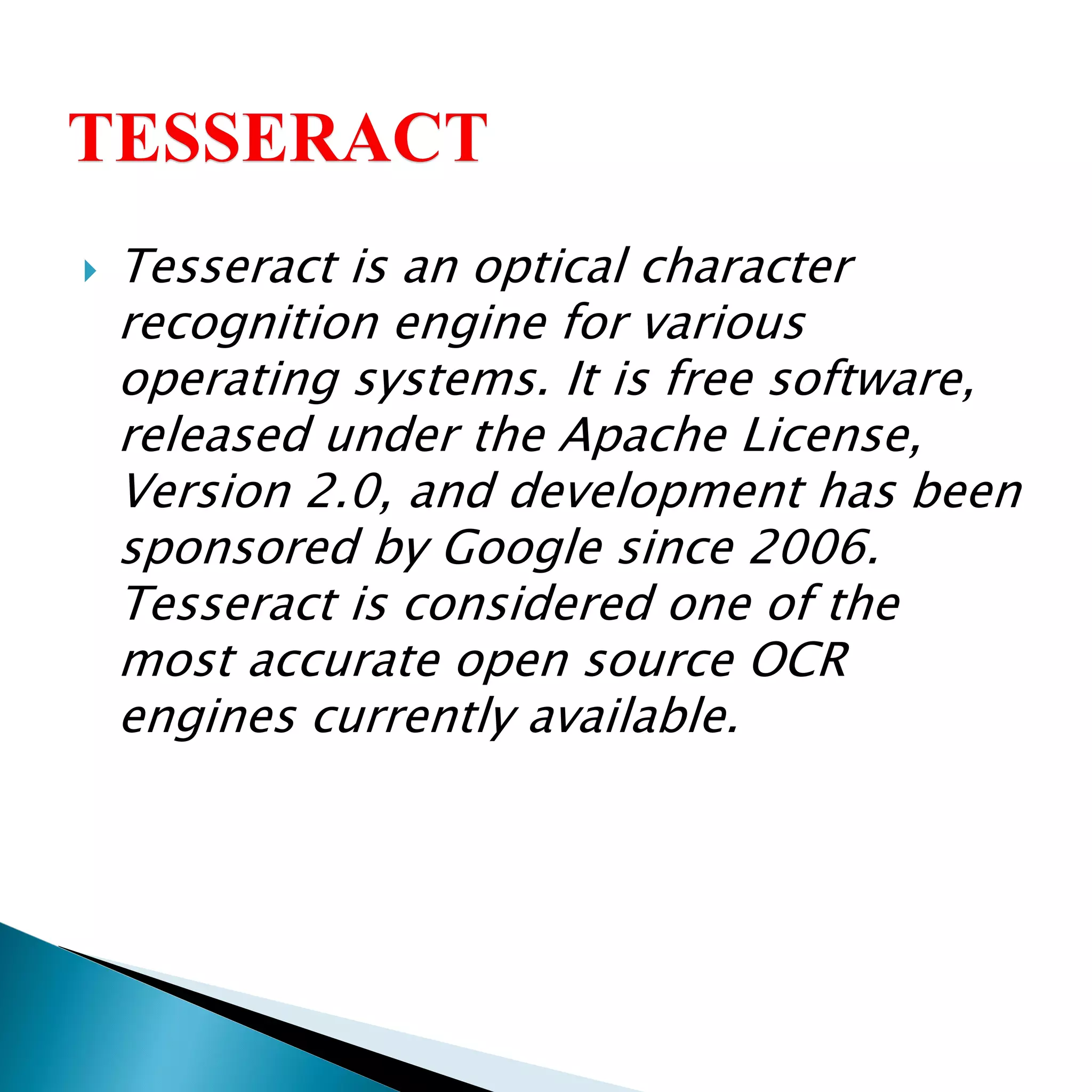  Tesseract is an optical character
recognition engine for various
operating systems. It is free software,
released under the Apache License,
Version 2.0, and development has been
sponsored by Google since 2006.
Tesseract is considered one of the
most accurate open source OCR
engines currently available.
 