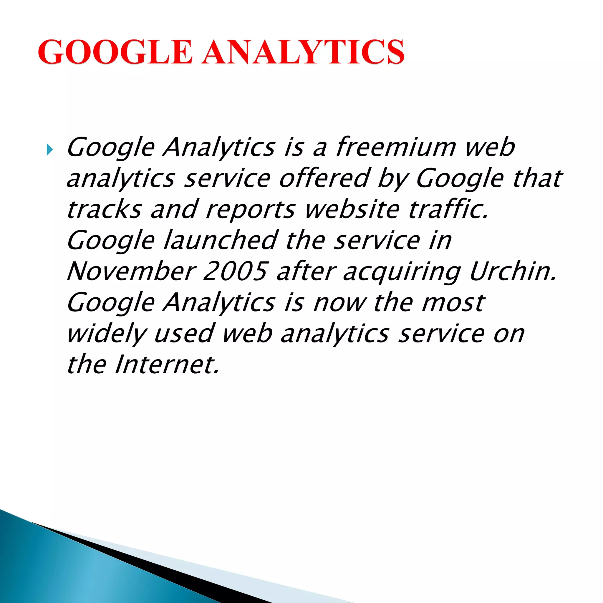  Google Analytics is a freemium web
analytics service offered by Google that
tracks and reports website traffic.
Google launched the service in
November 2005 after acquiring Urchin.
Google Analytics is now the most
widely used web analytics service on
the Internet.
 